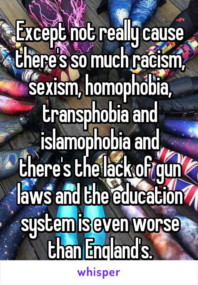 Except not really cause there's so much racism, sexism, homophobia, transphobia and islamophobia and there's the lack of gun laws and the education system is even worse than England's.