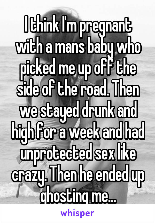 I think I'm pregnant with a mans baby who picked me up off the side of the road. Then we stayed drunk and high for a week and had unprotected sex like crazy. Then he ended up ghosting me...