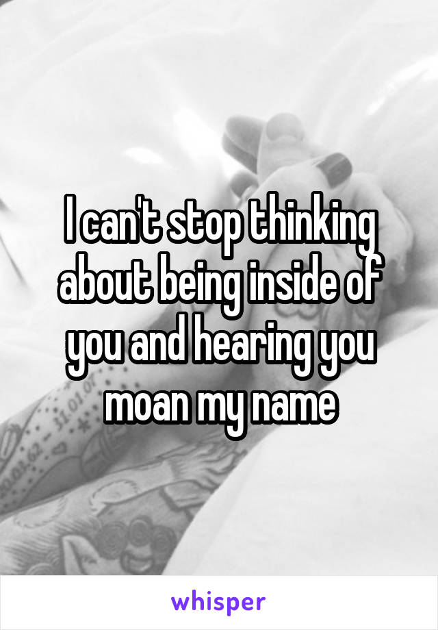 I can't stop thinking about being inside of you and hearing you moan my name