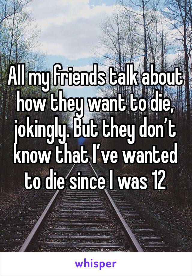 All my friends talk about how they want to die, jokingly. But they don’t know that I’ve wanted to die since I was 12