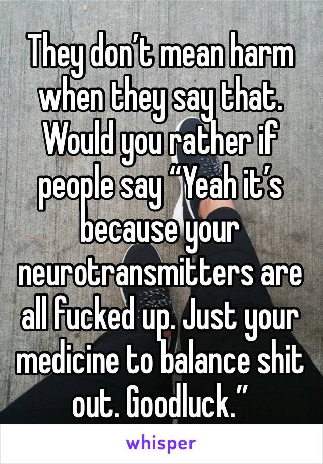 They don’t mean harm when they say that. Would you rather if people say “Yeah it’s because your neurotransmitters are all fucked up. Just your medicine to balance shit out. Goodluck.”