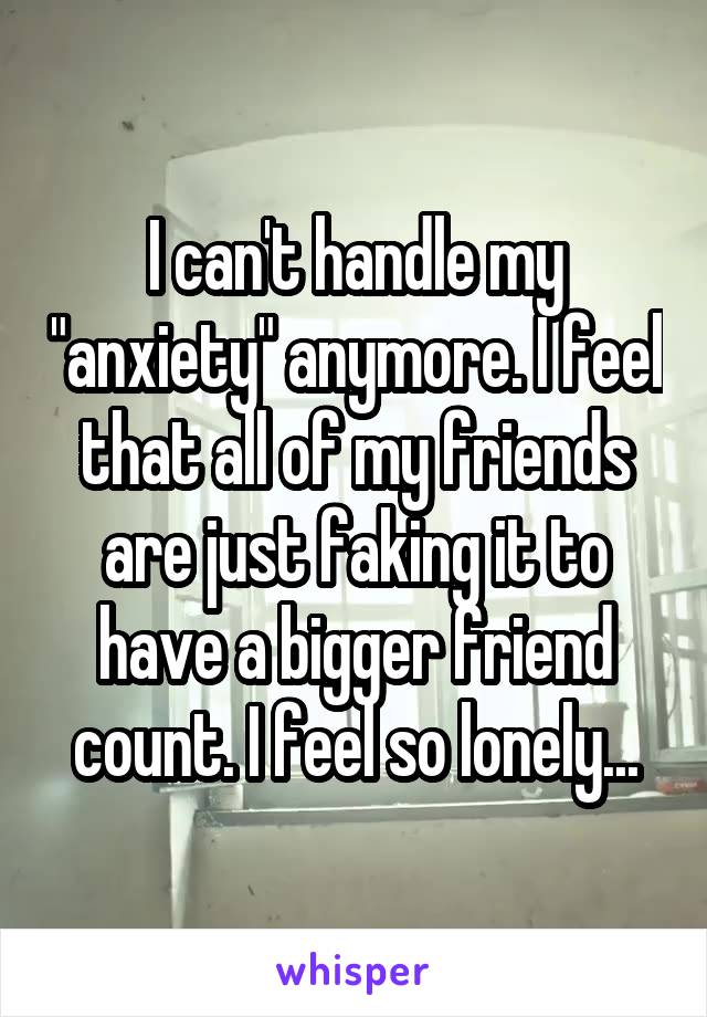 I can't handle my "anxiety" anymore. I feel that all of my friends are just faking it to have a bigger friend count. I feel so lonely...