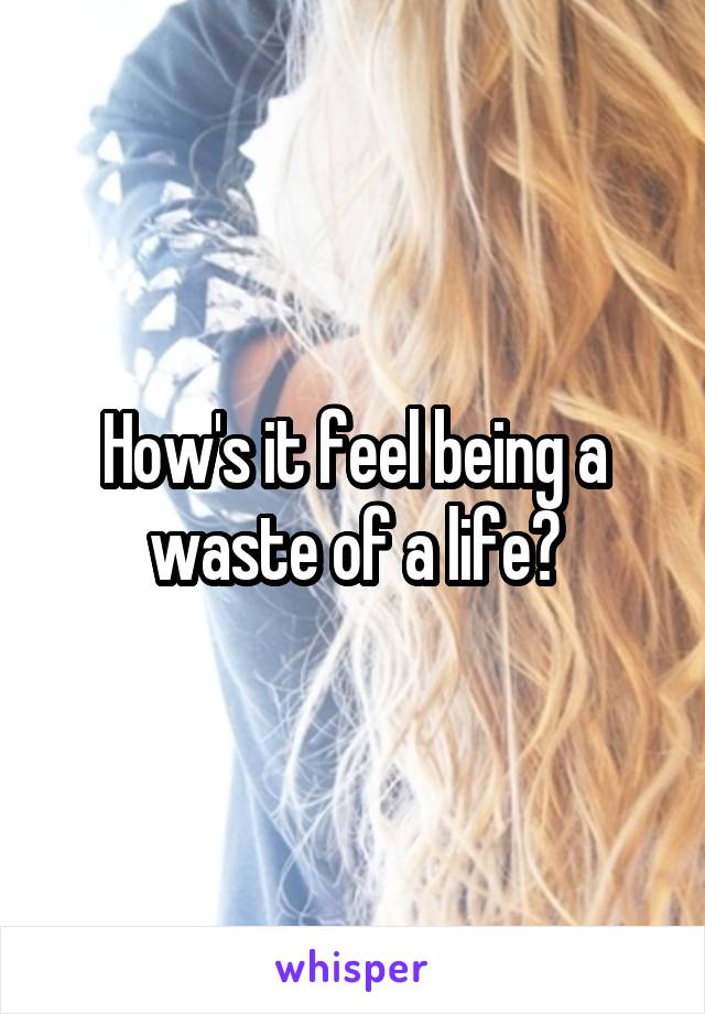How's it feel being a waste of a life?