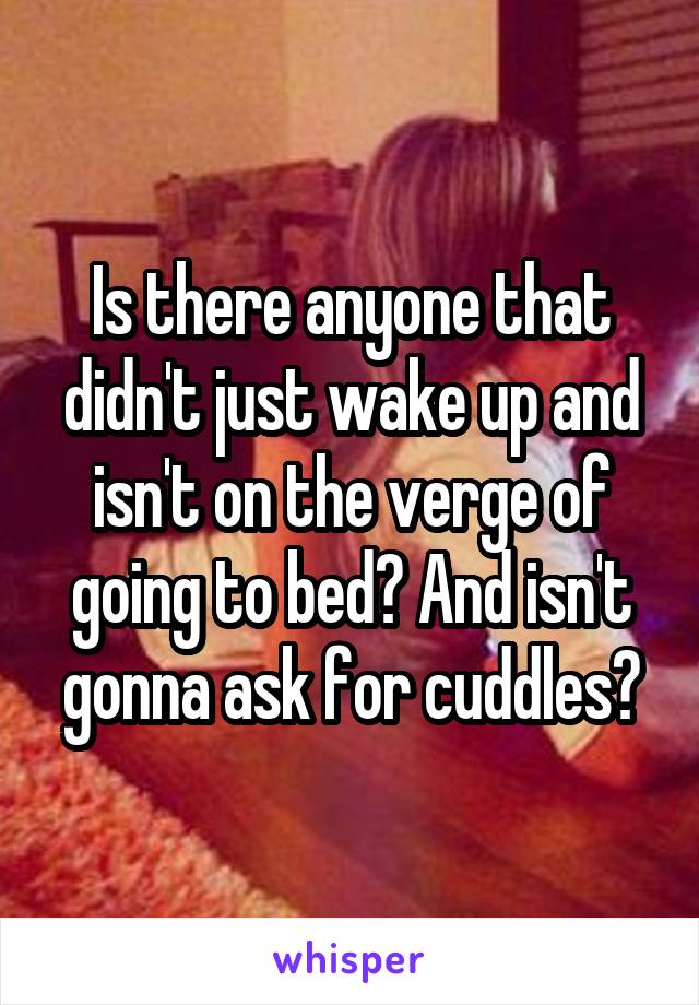 Is there anyone that didn't just wake up and isn't on the verge of going to bed? And isn't gonna ask for cuddles?
