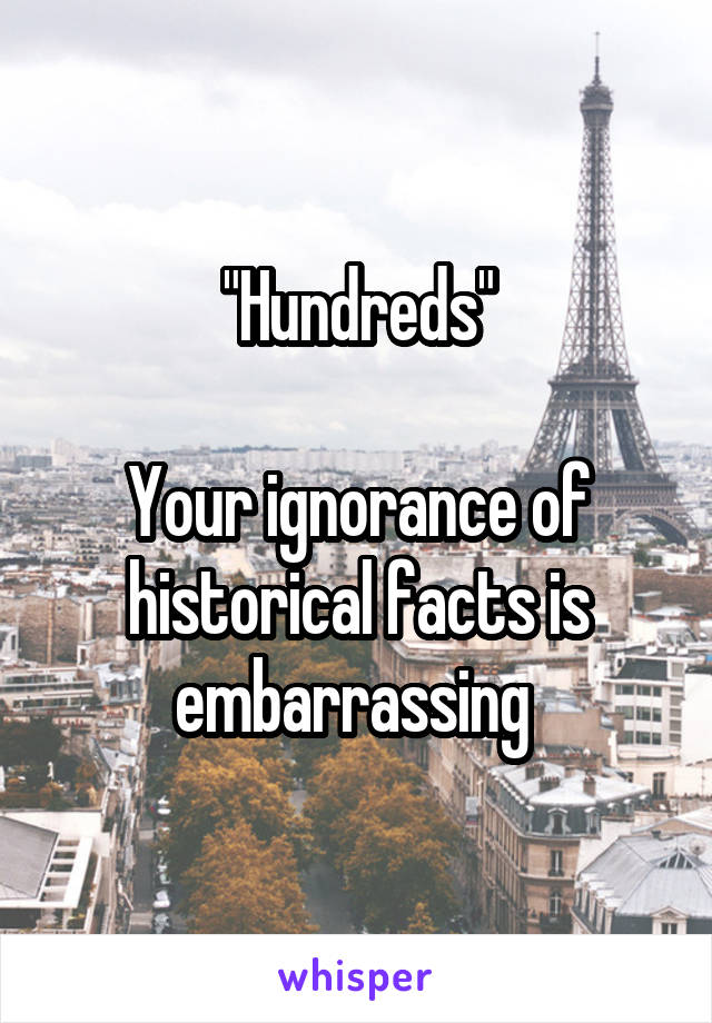 "Hundreds"

Your ignorance of historical facts is embarrassing 