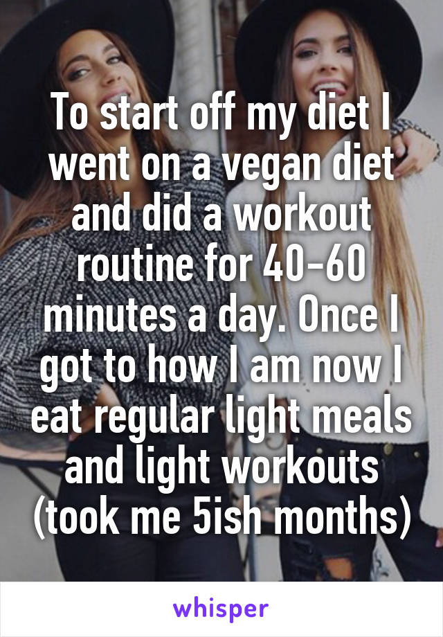 To start off my diet I went on a vegan diet and did a workout routine for 40-60 minutes a day. Once I got to how I am now I eat regular light meals and light workouts (took me 5ish months)
