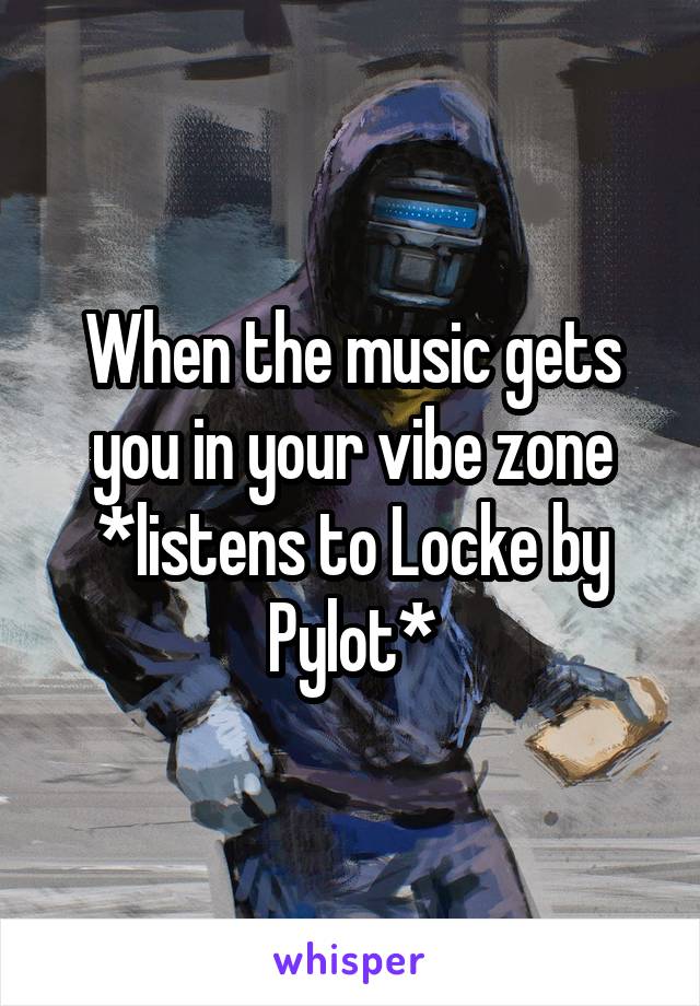 When the music gets you in your vibe zone
*listens to Locke by Pylot*