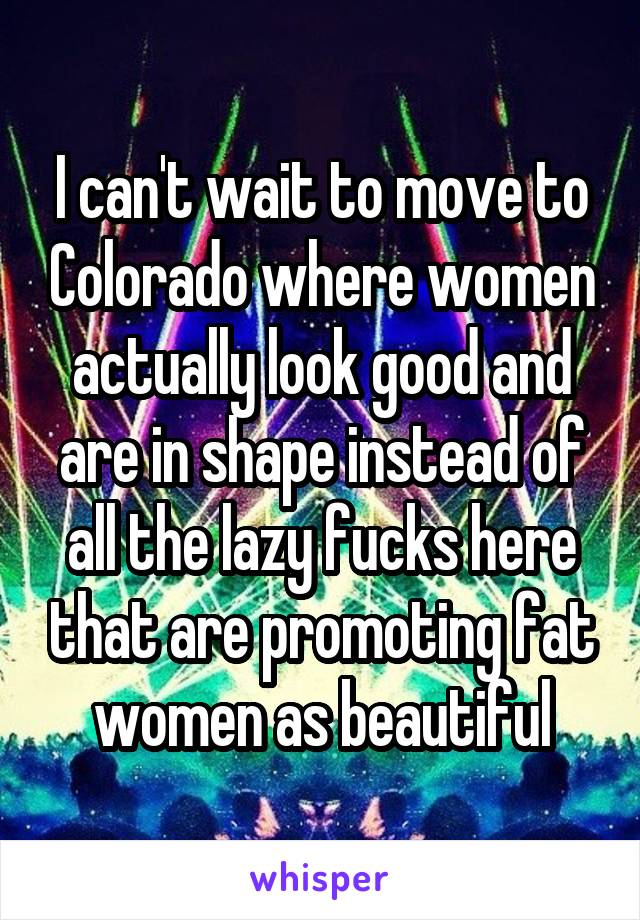 I can't wait to move to Colorado where women actually look good and are in shape instead of all the lazy fucks here that are promoting fat women as beautiful