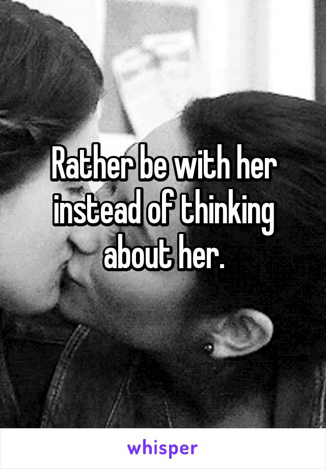 Rather be with her instead of thinking about her.
