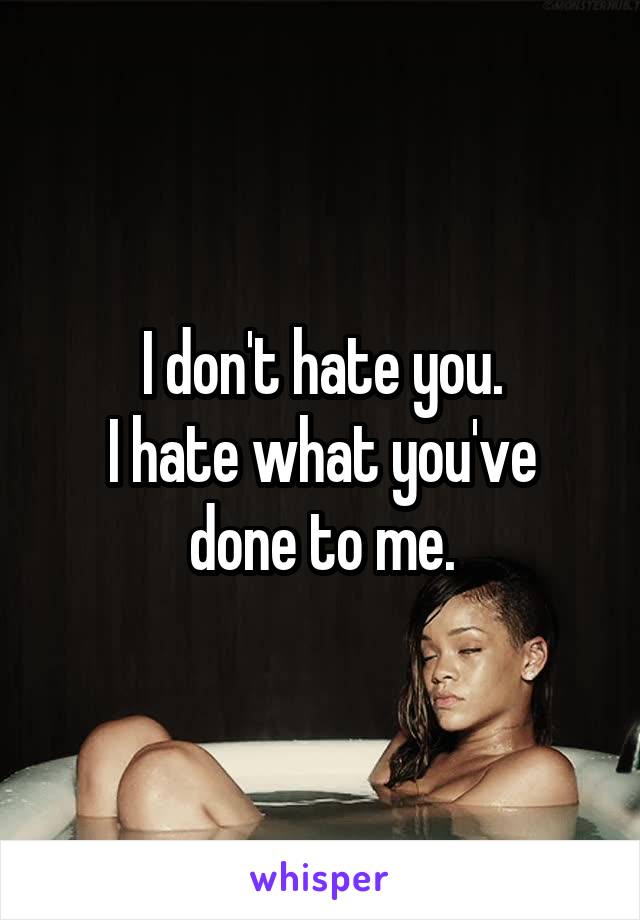 I don't hate you.
I hate what you've done to me.