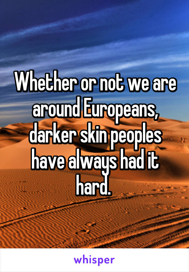 Whether or not we are around Europeans, darker skin peoples have always had it hard. 