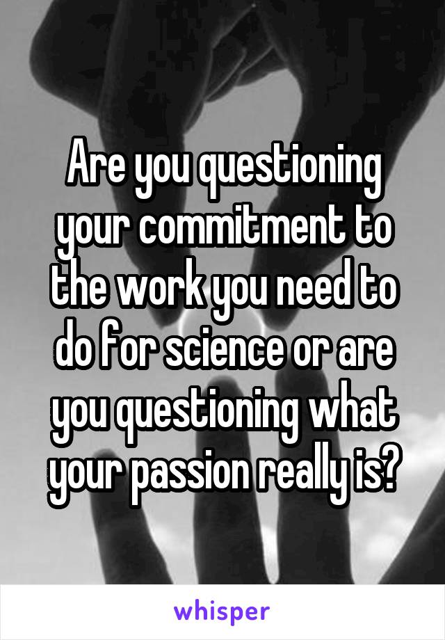 Are you questioning your commitment to the work you need to do for science or are you questioning what your passion really is?