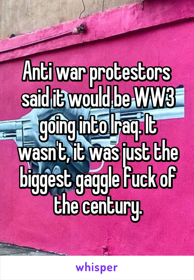 Anti war protestors  said it would be WW3 going into Iraq. It wasn't, it was just the biggest gaggle fuck of the century.