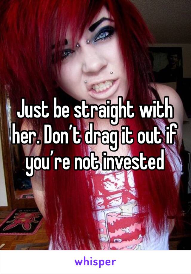 Just be straight with her. Don’t drag it out if you’re not invested 