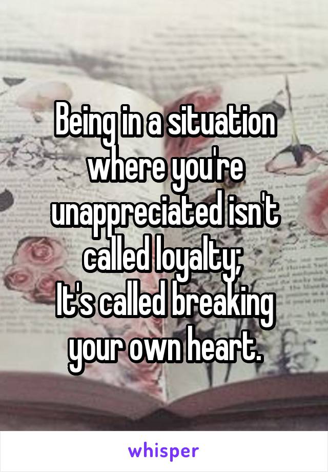 Being in a situation where you're unappreciated isn't called loyalty; 
It's called breaking your own heart.