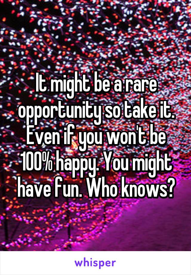 It might be a rare opportunity so take it. Even if you won't be 100% happy. You might have fun. Who knows?