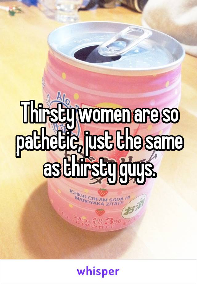 Thirsty women are so pathetic, just the same as thirsty guys.