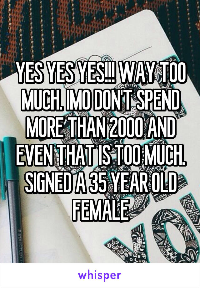 YES YES YES!!! WAY TOO MUCH. IMO DON'T SPEND MORE THAN 2000 AND EVEN THAT IS TOO MUCH. SIGNED A 35 YEAR OLD FEMALE