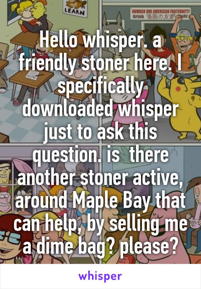 Hello whisper. a friendly stoner here. I specifically downloaded whisper just to ask this question. is  there another stoner active, around Maple Bay that can help, by selling me a dime bag? please?