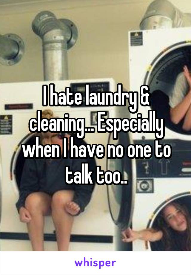 I hate laundry & cleaning... Especially when I have no one to talk too..