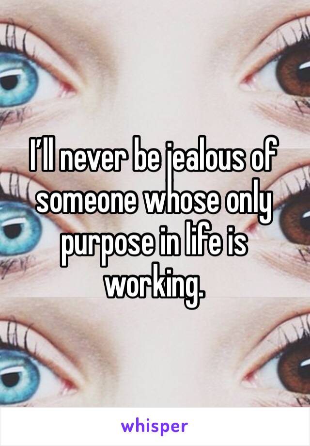 I’ll never be jealous of someone whose only purpose in life is working. 