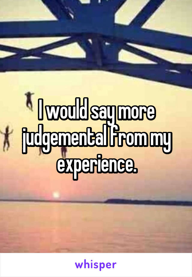 I would say more judgemental from my experience.