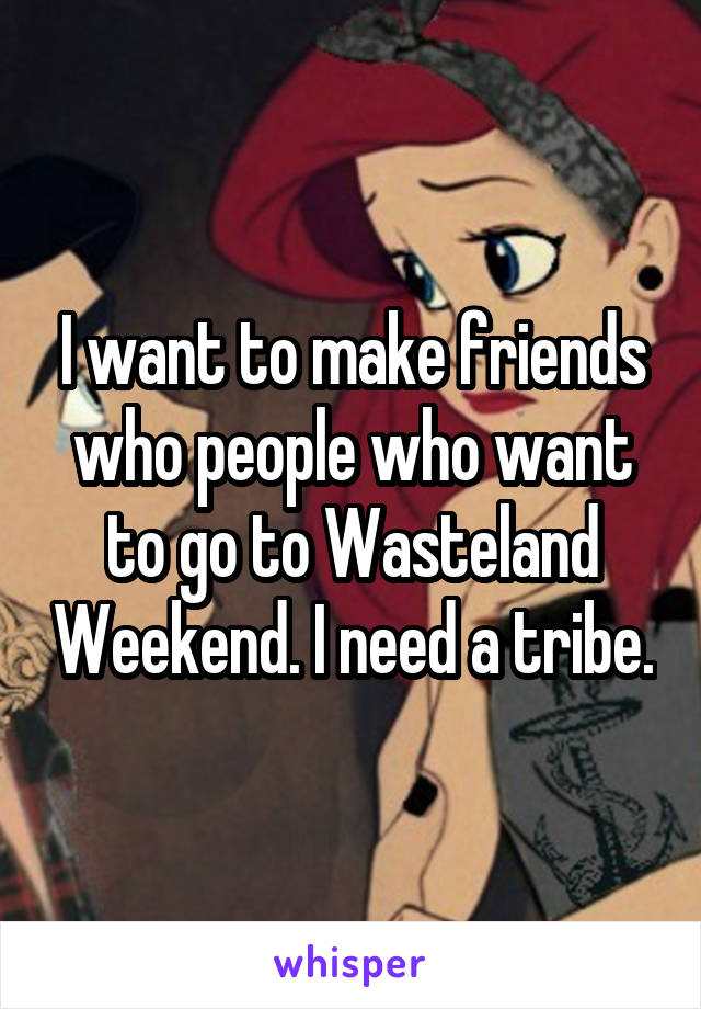I want to make friends who people who want to go to Wasteland Weekend. I need a tribe.