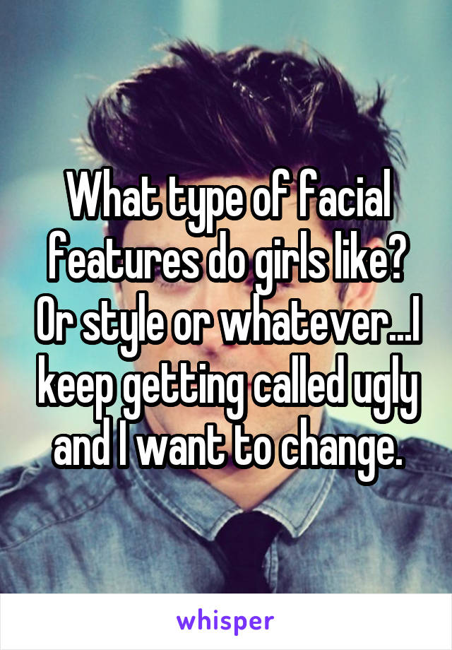 What type of facial features do girls like? Or style or whatever...I keep getting called ugly and I want to change.