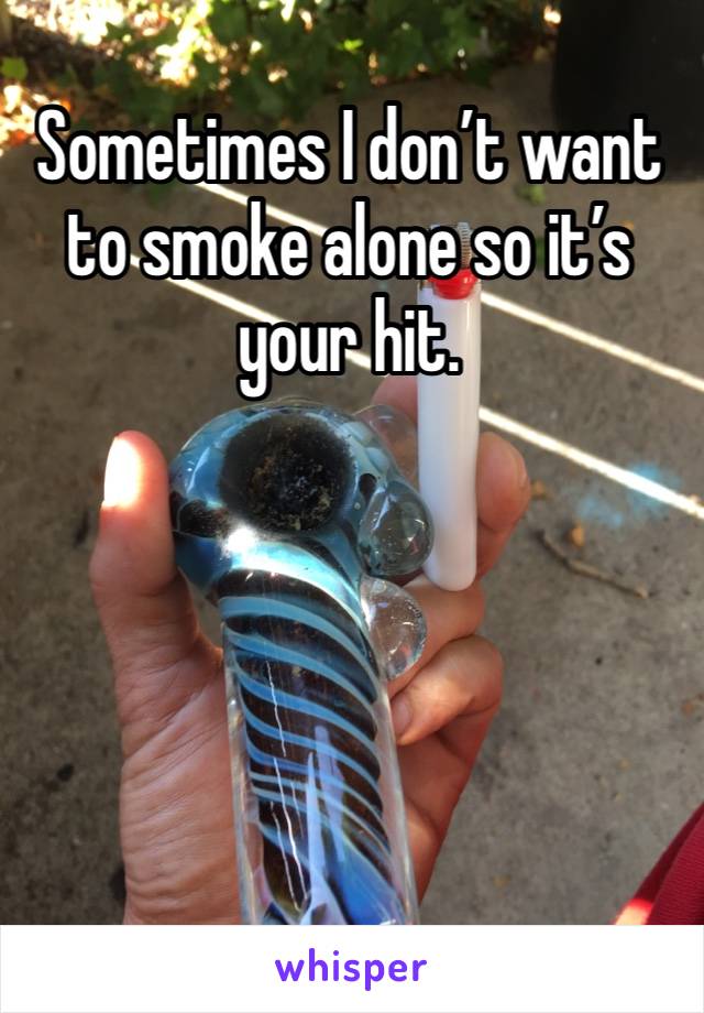 Sometimes I don’t want to smoke alone so it’s your hit. 