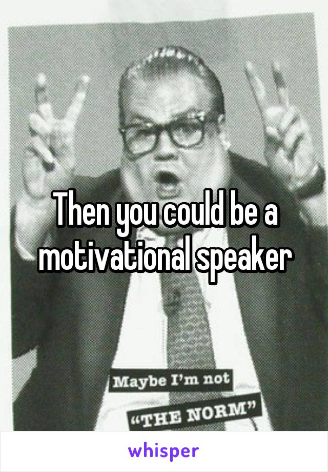 Then you could be a motivational speaker