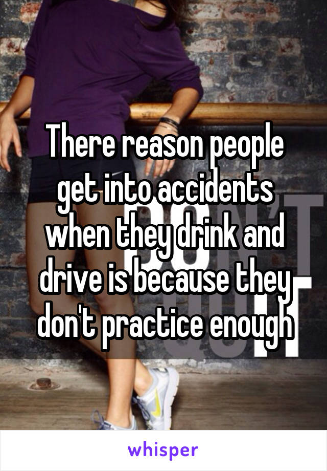 There reason people get into accidents when they drink and drive is because they don't practice enough