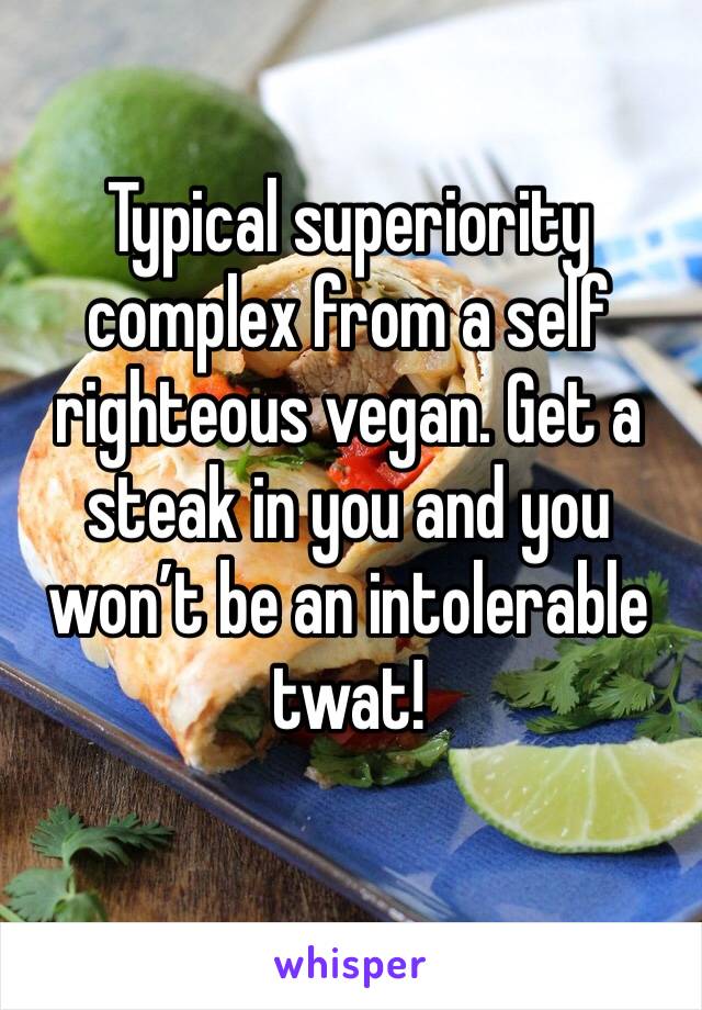 Typical superiority complex from a self righteous vegan. Get a steak in you and you won’t be an intolerable twat! 