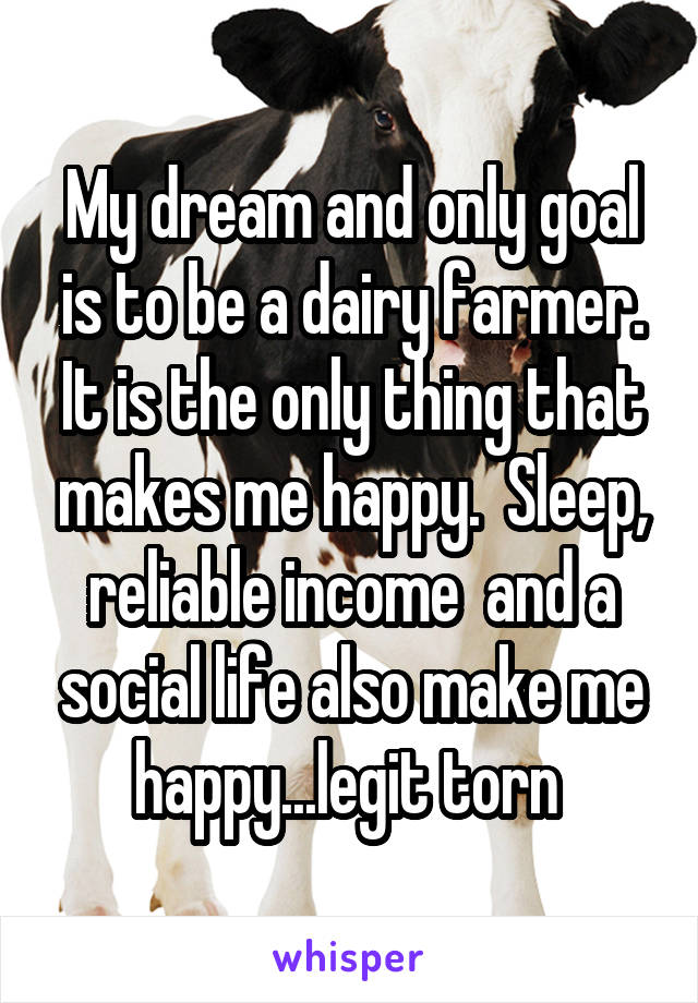 My dream and only goal is to be a dairy farmer. It is the only thing that makes me happy.  Sleep, reliable income  and a social life also make me happy...legit torn 