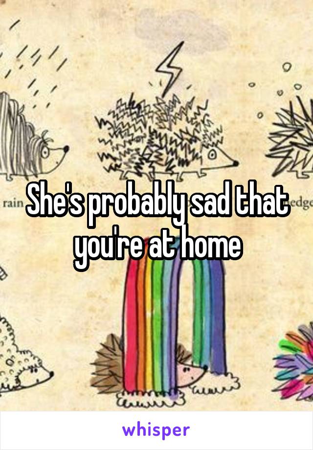She's probably sad that you're at home