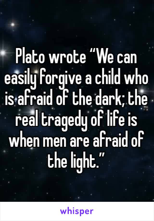 Plato wrote “We can easily forgive a child who is afraid of the dark; the real tragedy of life is when men are afraid of the light.”