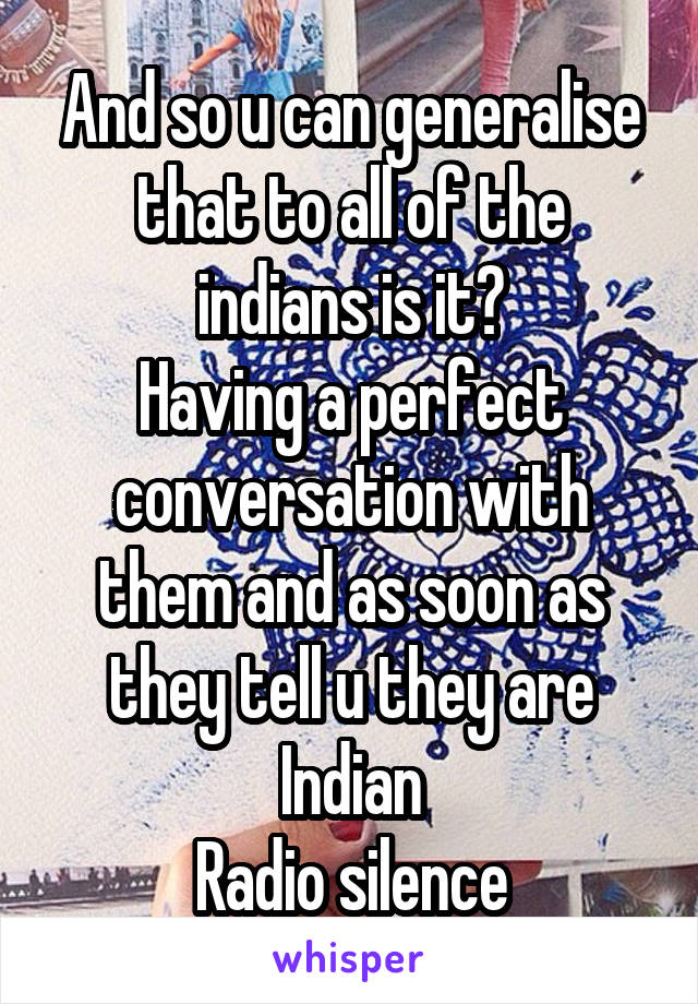 And so u can generalise that to all of the indians is it?
Having a perfect conversation with them and as soon as they tell u they are Indian
Radio silence