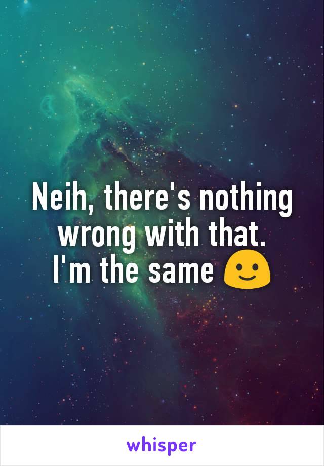 Neih, there's nothing wrong with that.
I'm the same 🙂