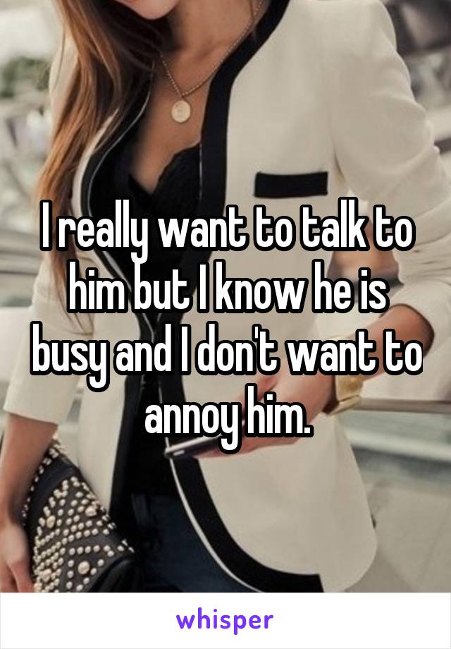 I really want to talk to him but I know he is busy and I don't want to annoy him.