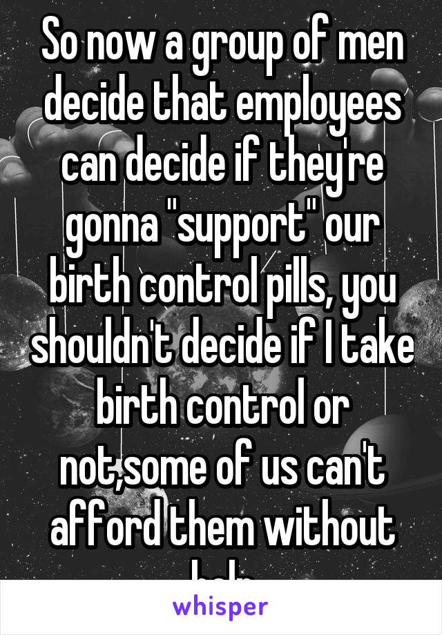 So now a group of men decide that employees can decide if they're gonna "support" our birth control pills, you shouldn't decide if I take birth control or not,some of us can't afford them without help
