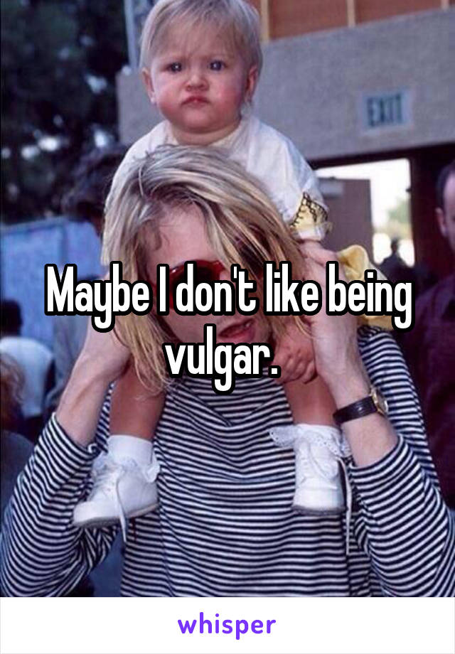 Maybe I don't like being vulgar.  