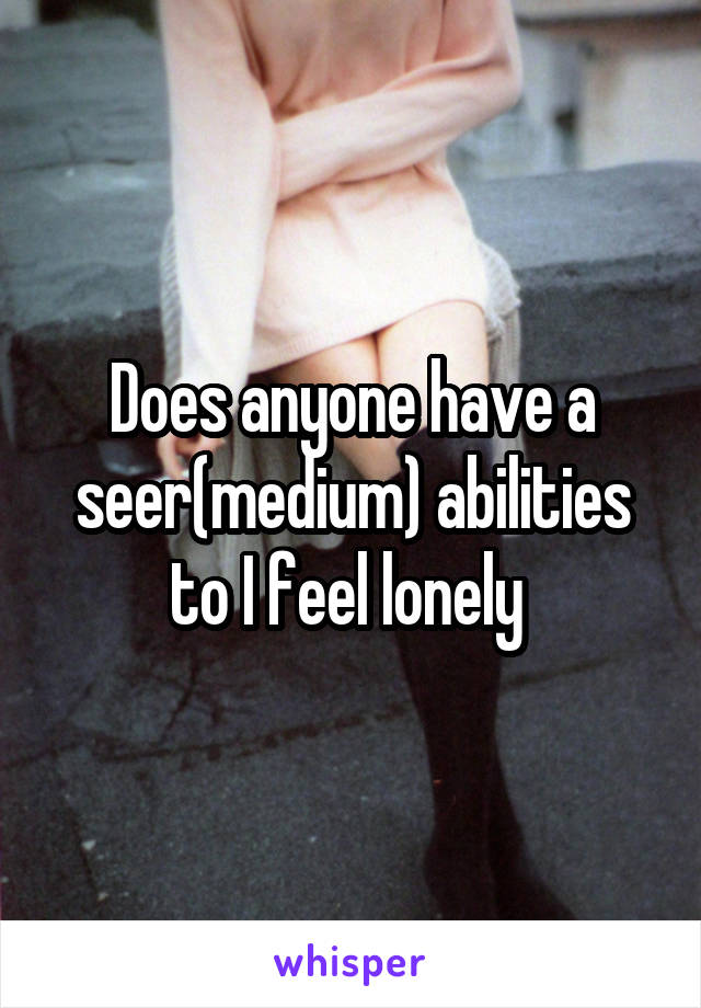 Does anyone have a seer(medium) abilities to I feel lonely 