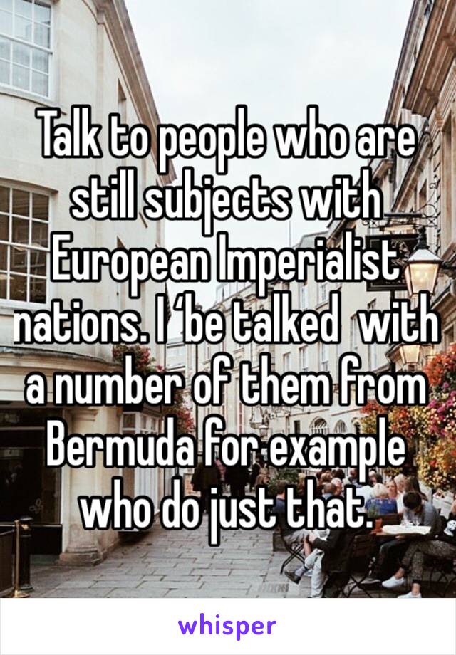 Talk to people who are still subjects with European Imperialist nations. I ‘be talked  with a number of them from Bermuda for example who do just that.