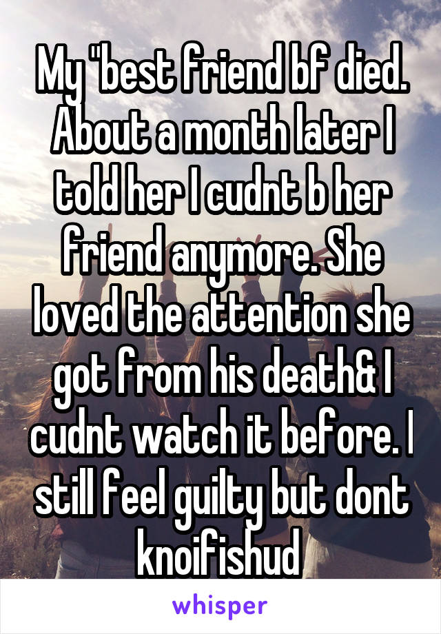 My "best friend bf died. About a month later I told her I cudnt b her friend anymore. She loved the attention she got from his death& I cudnt watch it before. I still feel guilty but dont knoifishud 