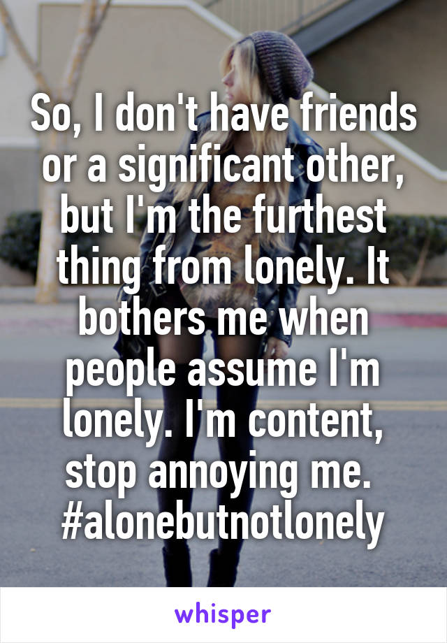 So, I don't have friends or a significant other, but I'm the furthest thing from lonely. It bothers me when people assume I'm lonely. I'm content, stop annoying me. 
#alonebutnotlonely