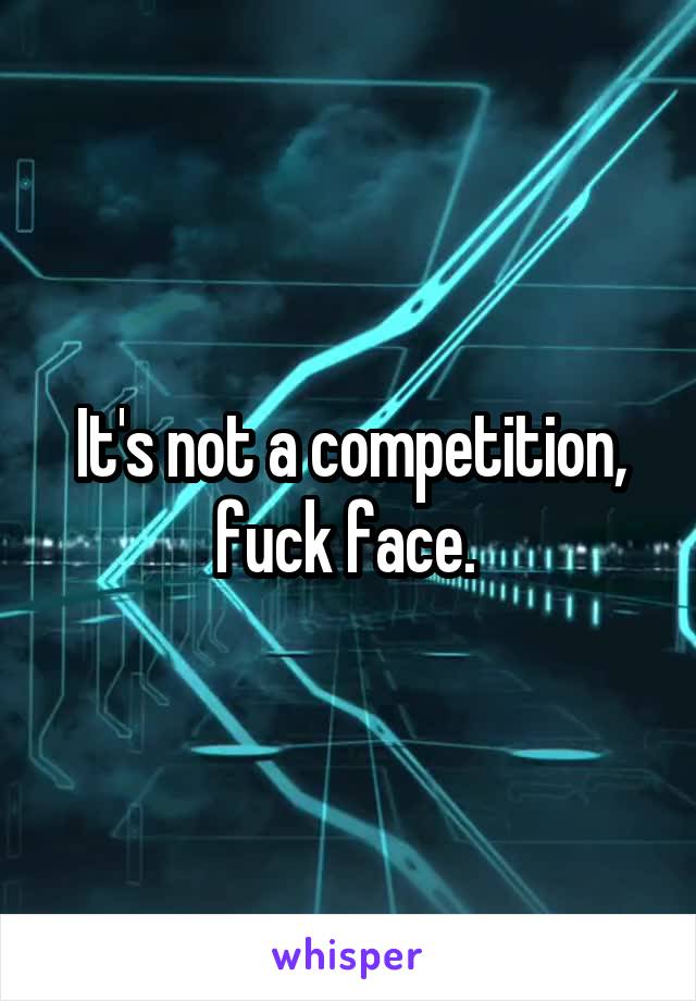 It's not a competition, fuck face. 