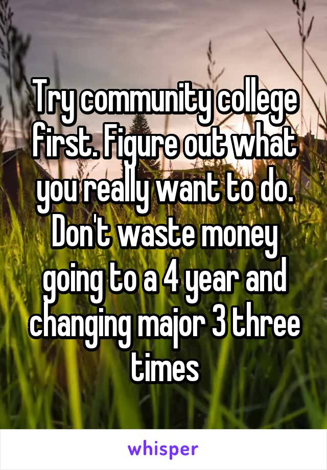 Try community college first. Figure out what you really want to do. Don't waste money going to a 4 year and changing major 3 three times