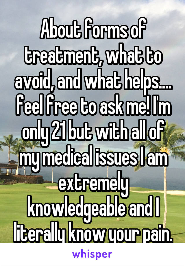 About forms of treatment, what to avoid, and what helps.... feel free to ask me! I'm only 21 but with all of my medical issues I am extremely knowledgeable and I literally know your pain.