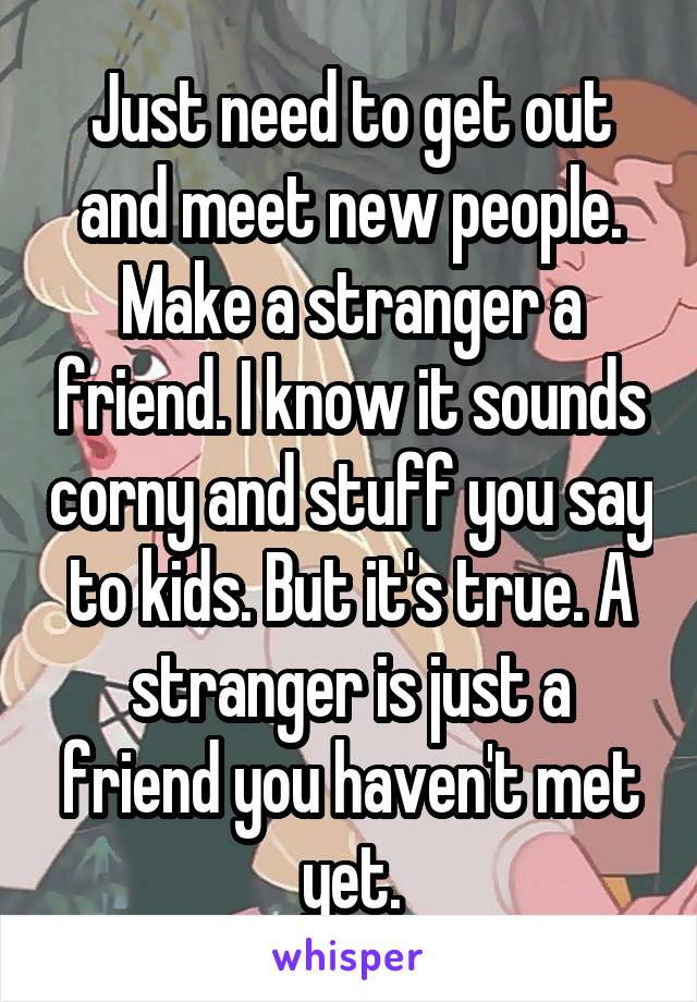 Just need to get out and meet new people. Make a stranger a friend. I know it sounds corny and stuff you say to kids. But it's true. A stranger is just a friend you haven't met yet.