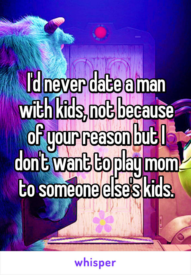 I'd never date a man with kids, not because of your reason but I don't want to play mom to someone else's kids.
