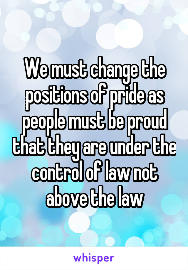 We must change the positions of pride as people must be proud that they are under the control of law not above the law
